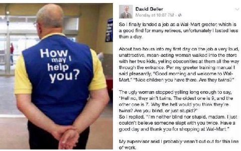 David Geller a SO! finally a job as a Wal-Mart greeter, which is find for many retirees, unfortunately lasted less ‘папа day. About two hours into my first day on the job а very loud, unattractive, me