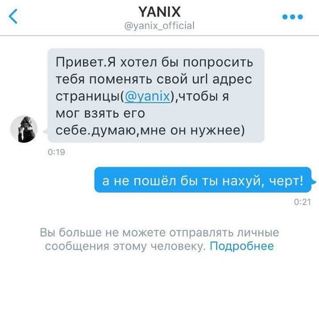 YANIX @yanix_official Привет.Я хотел бы попросить тебя поменять свой Url адрес чтобы я мог взять его он нужнее) 0:19 а не пошёл бы ты нахуй, черт! 0:21 Вы больше не можете отправлять личные сообщения 