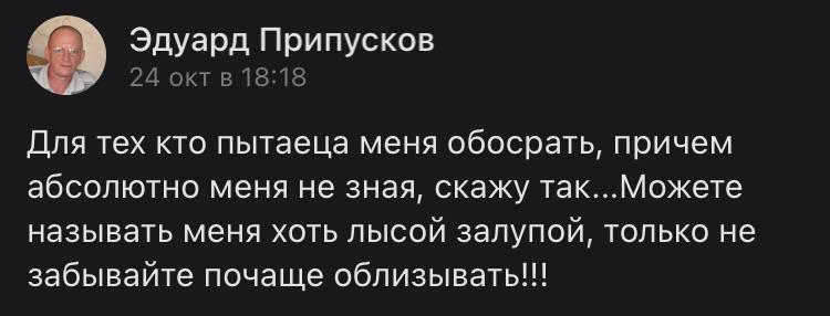 Эдуард Припусков 24 окт в 18:18 Для тех кто пытаеца меня обосрать, причем абсолютно меня не зная, скажу так...Можете называть меня хоть лысой залупой, только не забывайте почаще облизывать!!!