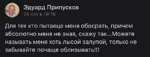 Эдуард Припусков 24 окт в 18:18 Для тех кто пытаеца меня обосрать, причем абсолютно меня не зная, скажу так...Можете называть меня хоть лысой залупой, только не забывайте почаще облизывать!!!