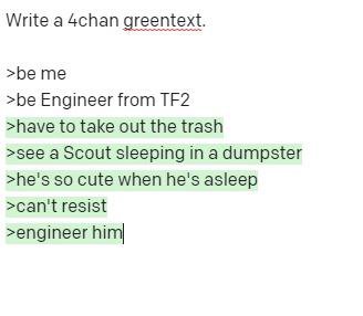 Write a 4chan greentext. >be me >be Engineer from >have to take out the trash >see a Scout sleeping in a dumpster >he's so cute when he's asleep >can't resist >engineer him|