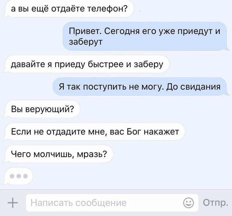 авы ещё отдаёте телефон? Привет. Сегодня его уже приедут и заберут давайте я приеду быстрее и заберу Я так поступить не могу. До свидания Вы верующий? Если не отдадите мне, вас Бог накажет Чего молчиш