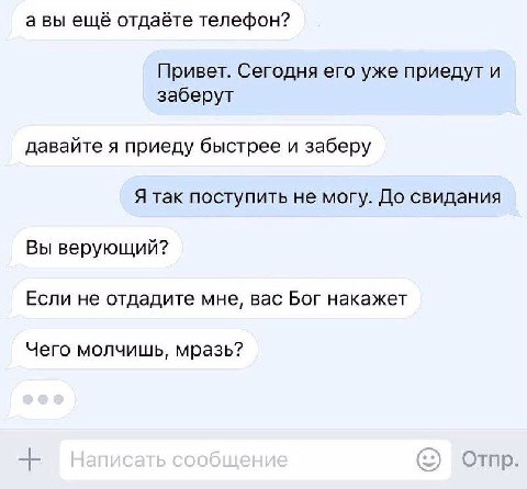 авы ещё отдаёте телефон? Привет. Сегодня его уже приедут и заберут давайте я приеду быстрее и заберу Я так поступить не могу. До свидания Вы верующий? Если не отдадите мне, вас Бог накажет Чего молчиш