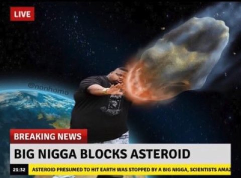 BREAKING NEWS BIG NIGGA BLOCKS ASTEROID ASTEROID PRESUMED TO HIT EARTH WAS STOPPED A BIG NIGGA, SCIENTISTS AMA