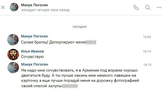 Манук Погосян а заходил четыре часа назад сегодня Манук Погосян 16:03 Салам братец! Депортируют меня(((((((( Илья Иванов 16:14 Сочувствую Манук Погосян 16:19 Не надо мне сочувствовать, я в Армении под