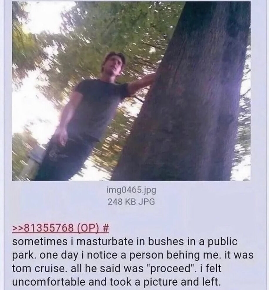 img0465.jpg 248 JPG >>81355768 sometimes i masturbate in bushes in a public park. one day i notice a person behing me. it was tom cruise. all he said was "proceed". i felt uncomfortable and took a pic