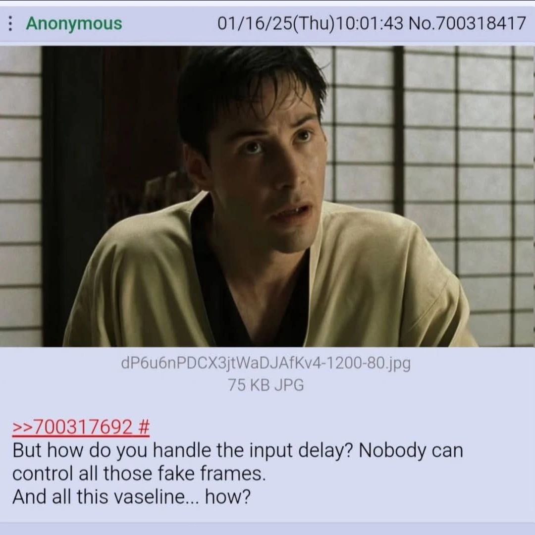 Anonymous No.700318417 dP6u6nP Kv4-1200-80.jpg >>700317692 But how you handle the input delay? Nobody can control all those fake frames. And all this vaseline... how?