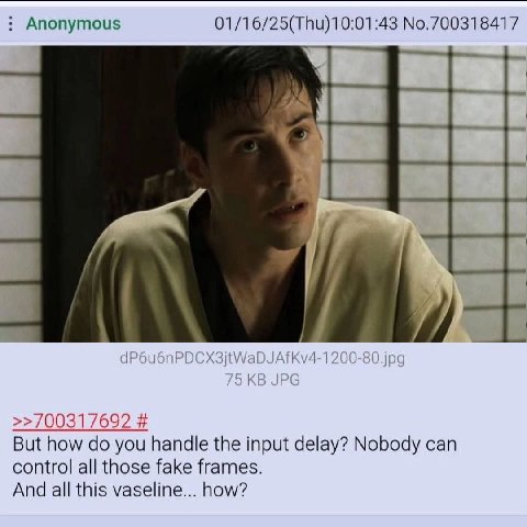 Anonymous No.700318417 dP6u6nP Kv4-1200-80.jpg >>700317692 But how you handle the input delay? Nobody can control all those fake frames. And all this vaseline... how?