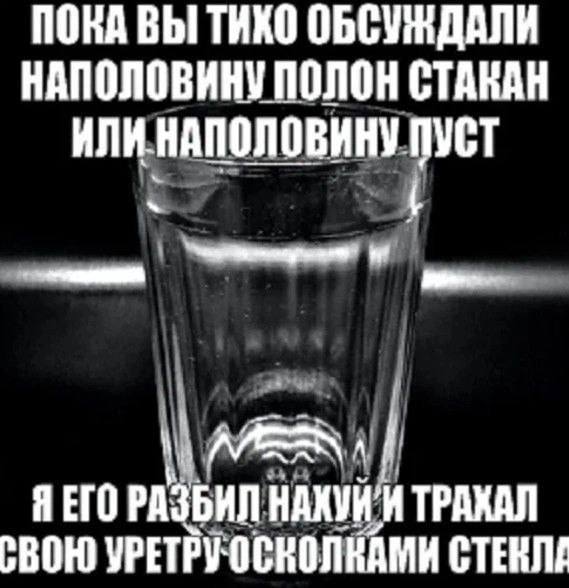 ПОКА ВЫ ТИКО НАПОЛОВИНУ ПОЛОН СТАКАН ИЛИ НАПОЛОВИНУ ПУСТ ETO РАЗБИЛ И ТРАХАЛ СВОЮ УРЕТРУОСКОЛКАМИ СТЕКЛЕ