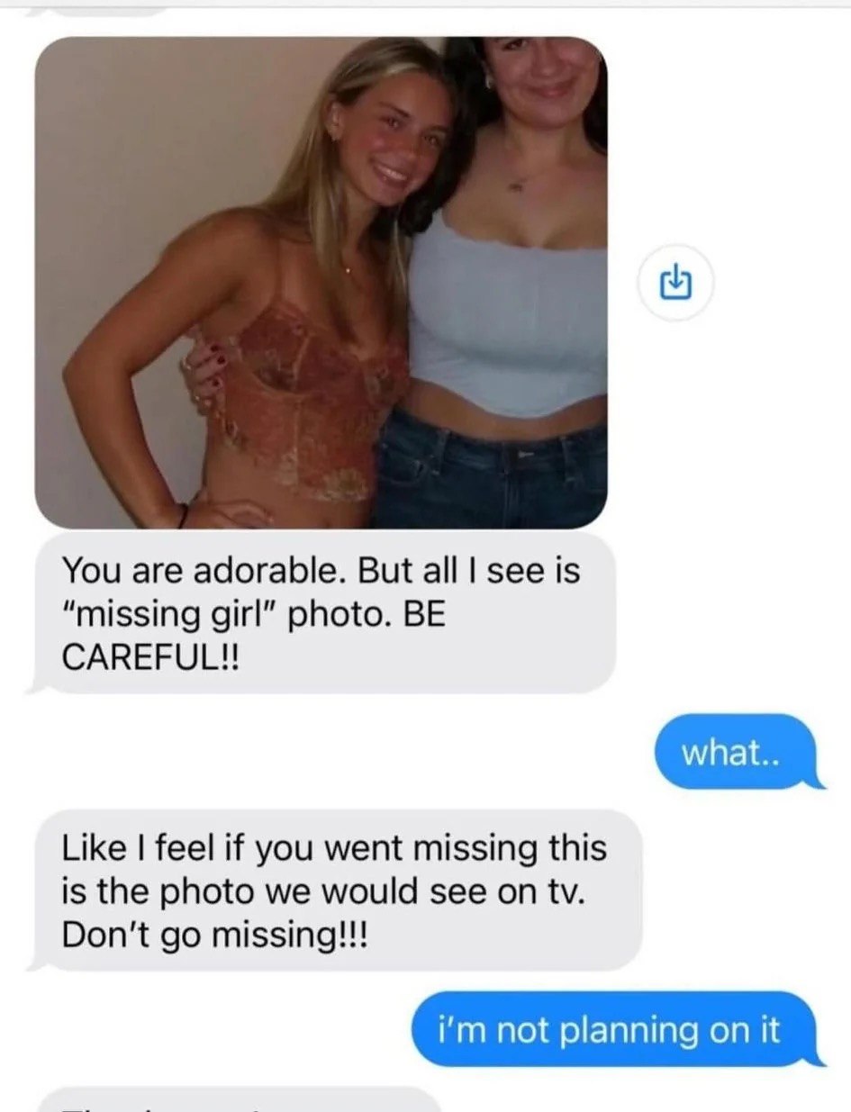 You are adorable. But а! see is “missing girl” photo. BE CAREFUL!! Like feel if you went missing this is the photo we would see on Don't missing!!! not planning on it
