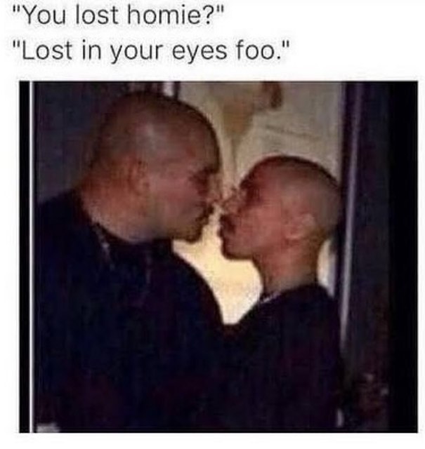 "You lost homie?" "Lost in your eyes foo."