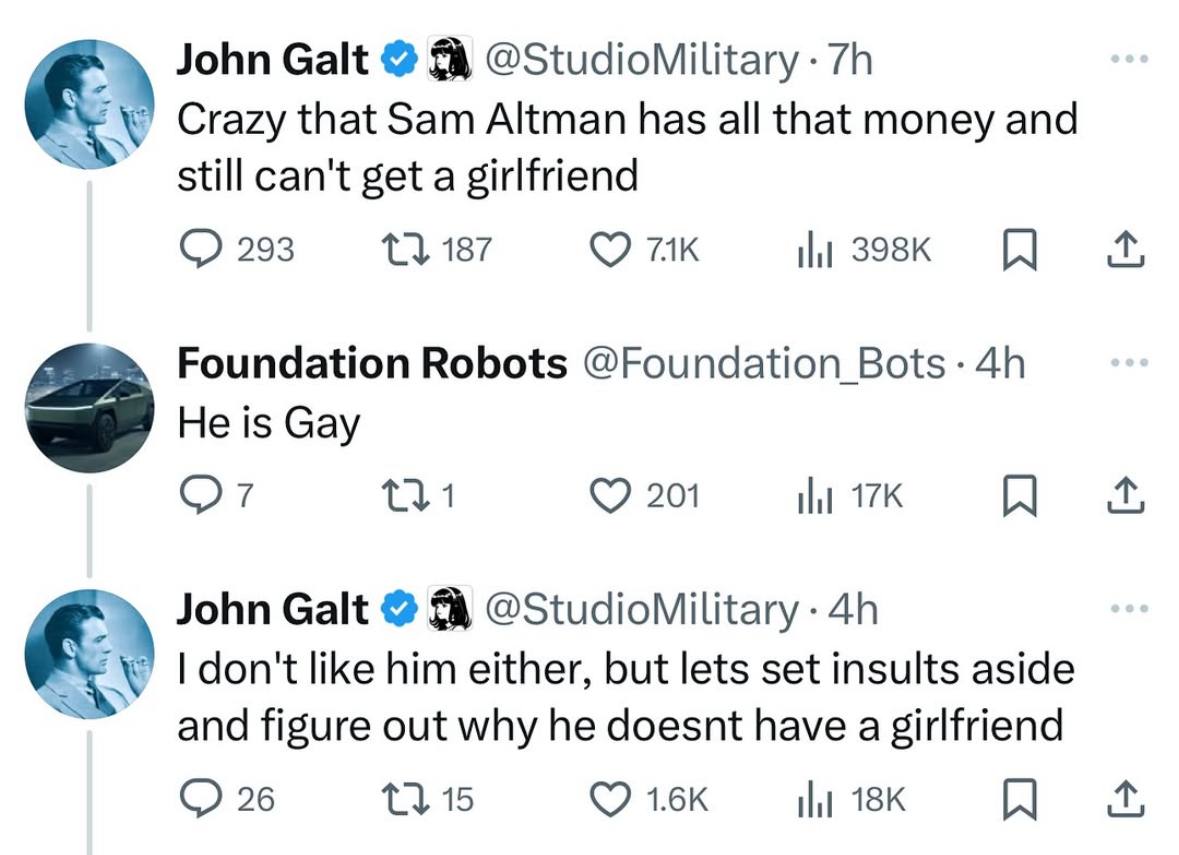 к John Galt @StudioMilitary Crazy that Sam Altman has all that money and still can't get a girlfriend 293 187 Foundation Robots @Foundation He is Gay С 920 к John Galt @StudioMilitary him either, but 