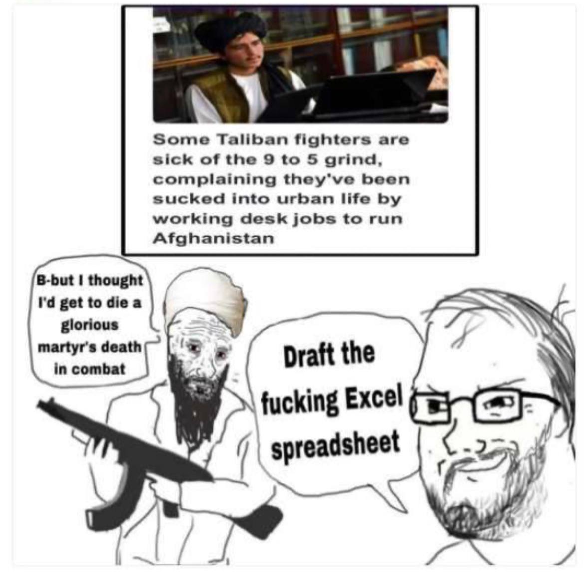 Some Taliban fighters are sick of the 9 to 5 grind complaining they've been working desk jobs to run sucked into urban life Afghanistan B-but thought get to glorious martyr's death in combat Draft the