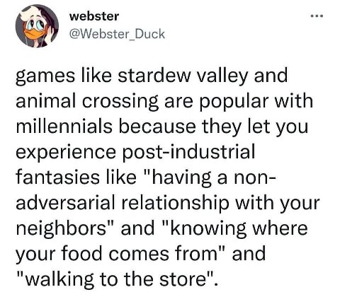 webster @Webster_Duck like stardew valley and animal crossing are popular with millennials because they let you experience post-industrial fantasies like "having a non- adversarial relationship with y