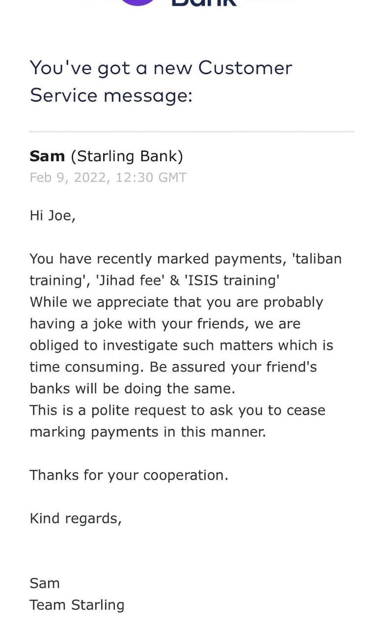 You've got a new Customer Service message: Sam (Starling Bank) Joe, You have recently marked payments, ‘Jihad Гее' 'ISIS training’ While we appreciate that you are probably having a joke with your fri