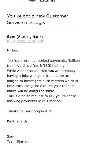 You've got a new Customer Service message: Sam (Starling Bank) Joe, You have recently marked payments, ‘Jihad Гее' 'ISIS training’ While we appreciate that you are probably having a joke with your fri