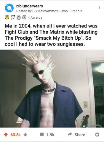 r/blunderyears о Posted u/xMaxxAmmox Зто i.redd.it 77 (5) 4 Awards Me in 2004, when all ever watched was Fight Club and The Matrix while blasting The Prodigy "Smack My Bitch Up". So cool had to wear t