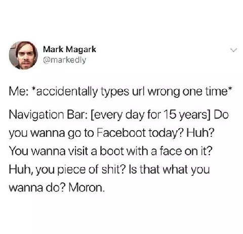 Mark Magark @тагке у *accidentally types wrong one time* Navigation Bar: [every day for 15 years] you wanna to Faceboot today? Huh? You wanna visit a boot with a face on it? Huh, you piece of shit? Is
