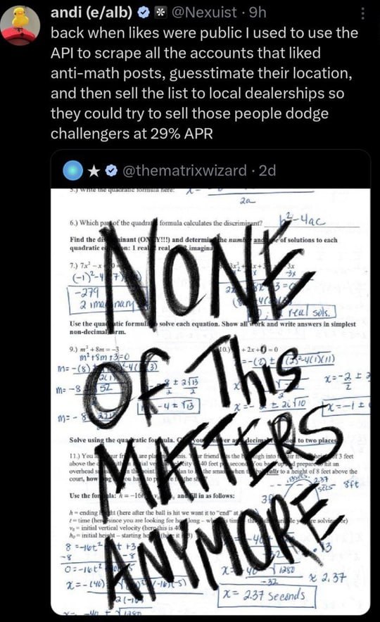 andi (e/alb) @Nexuist back when likes were public used to use the API to scrape all the accounts that liked anti-math posts, guesstimate their location, and then sell the list to local dealerships so 