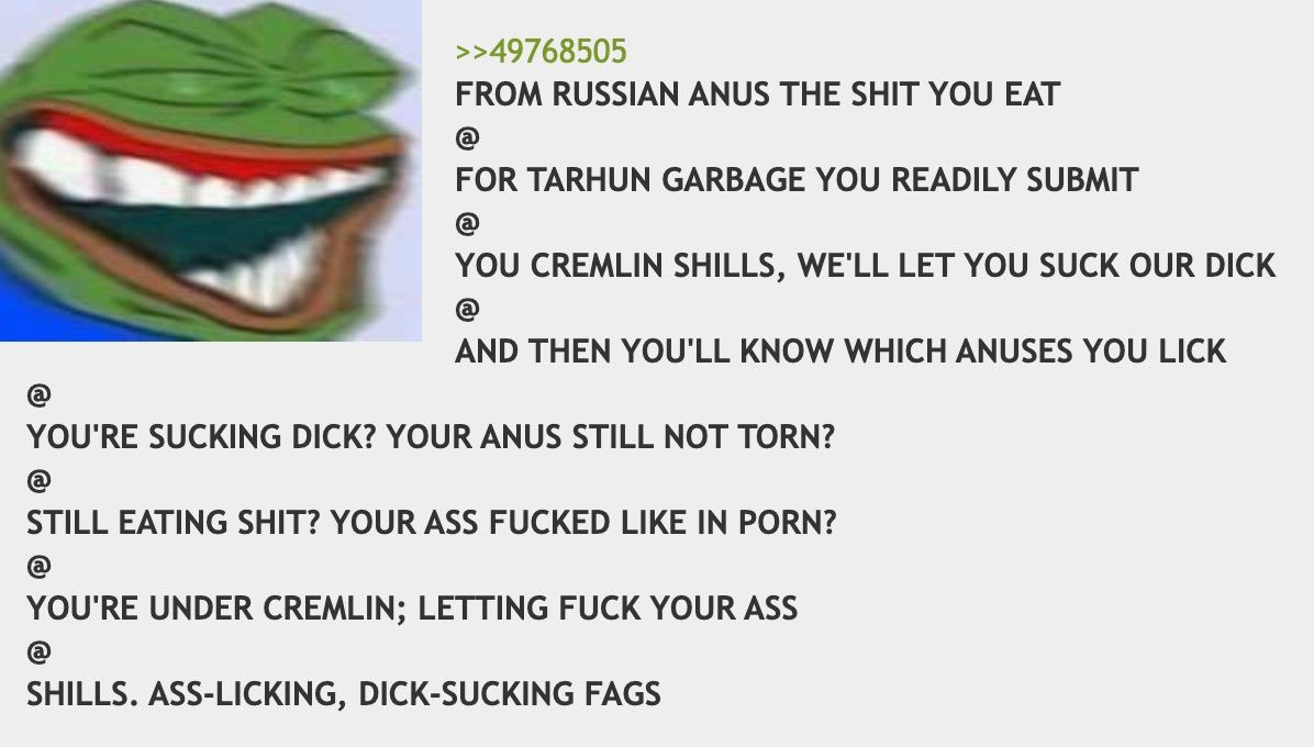 >>49768505 FROM RUSSIAN ANUS THE SHIT YOU EAT TARHUN GARBAGE YOU READILY SUBMIT CREMLIN SHILLS, WE'LL LET YOU SUCK OUR DICK ING THEN YOU'LL KNOW WHICH ANUSES YOU LICK SUCKING DICK? YOUR ANUS STILL МОТ