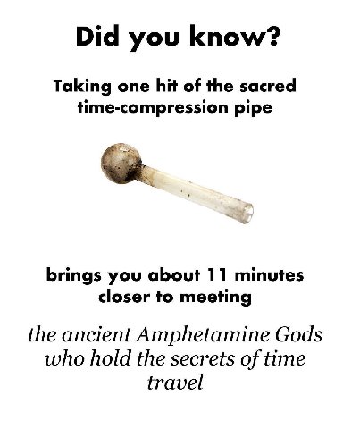 Did you know? Taking one hit of the sacred time-compression pipe brings you about 11 minutes closer to meeting the ancient Amphetamine Gods who hold the secrets of time travel