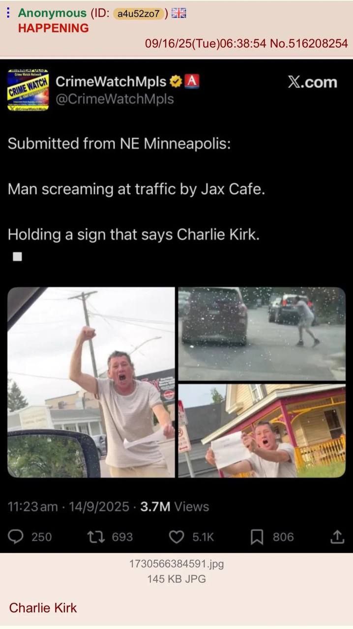 Anonymous a4u52z07 HAPPENING 09/16/25(Tue)06:38:54 No.516208254 CrimeWatchMpls A X.com Submitted from Minneapolis: Man screaming at traffic Jax Cafe. Holding a sign that says Charlie Kirk. a a ese nme