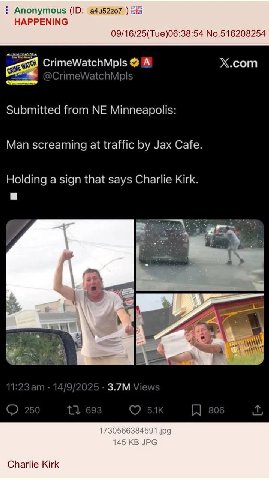 Anonymous a4u52z07 HAPPENING 09/16/25(Tue)06:38:54 No.516208254 CrimeWatchMpls A X.com Submitted from Minneapolis: Man screaming at traffic Jax Cafe. Holding a sign that says Charlie Kirk. a a ese nme