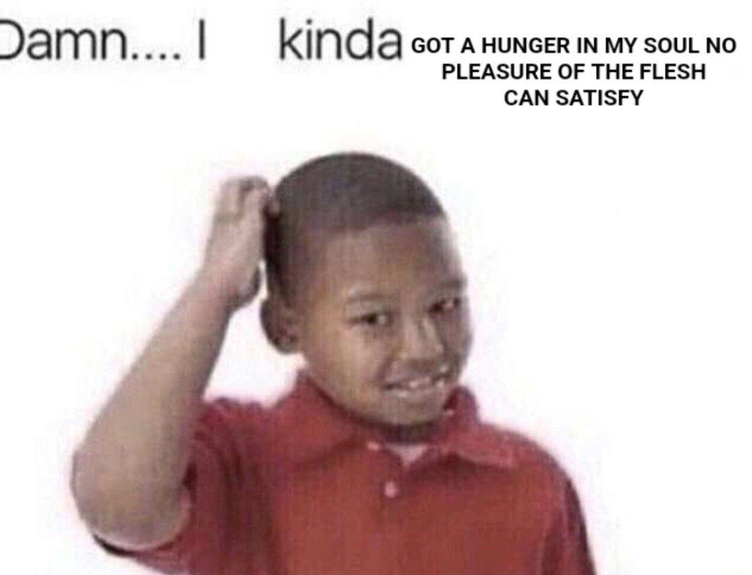 kinda GOT A HUNGER IN MY SOUL NO PLEASURE OF THE FLESH CAN SATISFY
