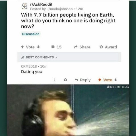 r/AskReddit Posted u/noobajohnson With 7.7 billion people living on Earth, what you think no one is doing right now? Discussion 4 Vote 15 Share Award BEST COMMENTS CRM2018 Dating you Reply Vote @toile