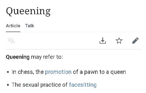 Queening Article Talk Queening may refer to: In chess, the promotion of a pawn to a queen The sexual practice of facesitting