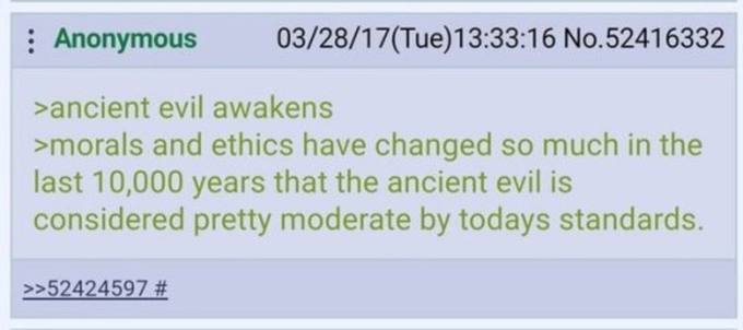 Anonymous No.52416332 >ancient evil awakens >morals and ethics have changed so much in the last 10,000 years that the ancient evil is considered pretty moderate todays standards. >>52424597