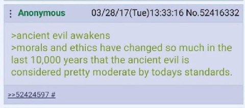 Anonymous No.52416332 >ancient evil awakens >morals and ethics have changed so much in the last 10,000 years that the ancient evil is considered pretty moderate todays standards. >>52424597