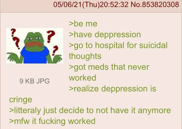 No.853820308 >be me >have deppression to hospital for suicidal thoughts >got meds that never JPG worked >realize deppression 1$ cringe >litteraly just decide to not have it anymore >mfw it fucking wor