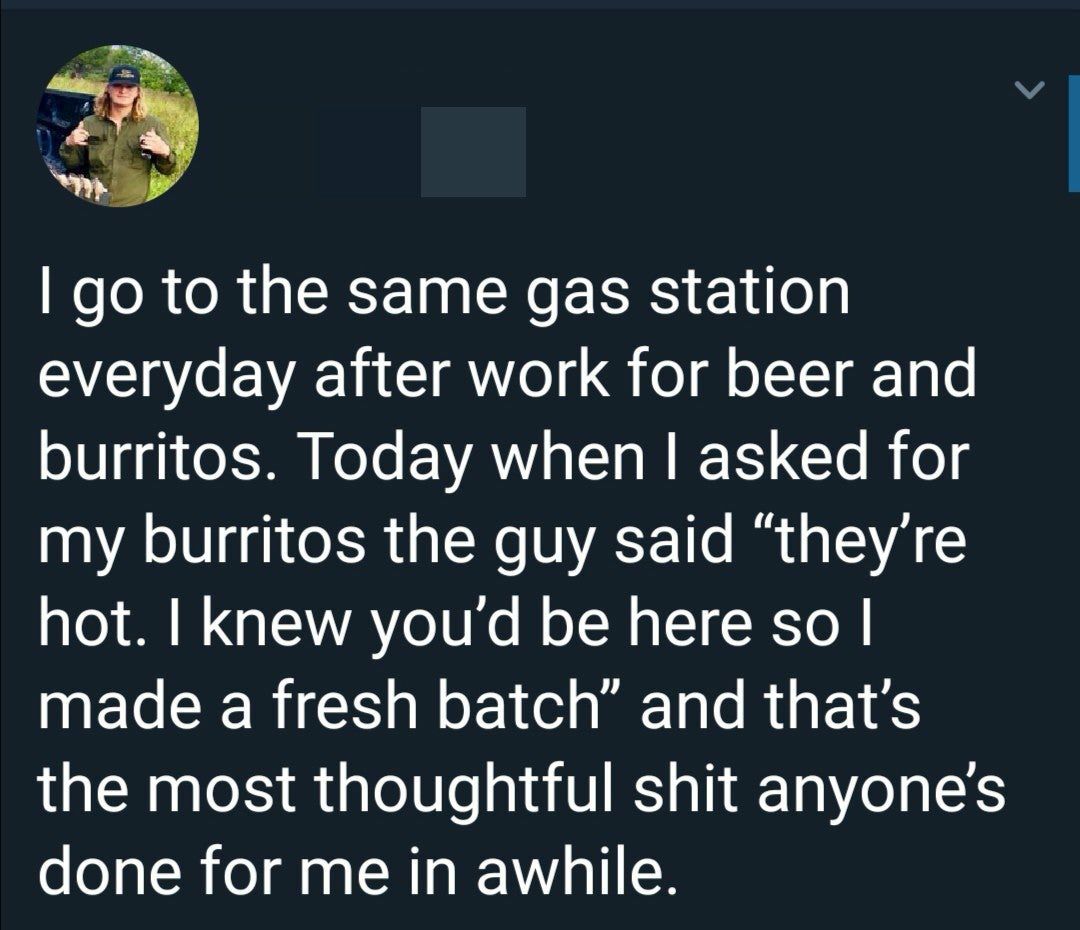 to the same gas station everyday after work for beer and burritos. Today when asked for my burritos the guy said “they're hot. knew you'd be here so made a fresh batch” and the most thoughtful shit do
