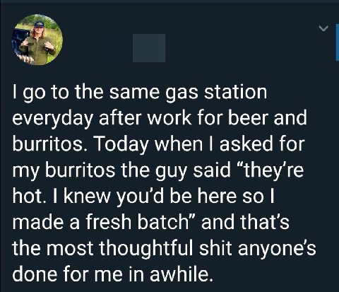 to the same gas station everyday after work for beer and burritos. Today when asked for my burritos the guy said “they're hot. knew you'd be here so made a fresh batch” and the most thoughtful shit do