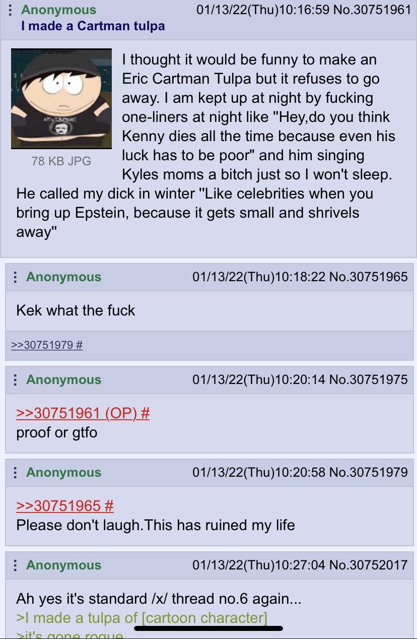 Anonymous 01/13/22(Thu)10:16:59 No.30751961 made a Cartman tulpa thought it would be funny to make an Eric Cartman Tulpa but it refuses to away. kept up at night fucking one-liners at night like "Hey,