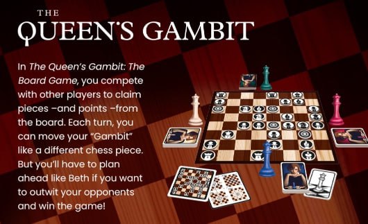 ТНЕ QUEENS GAMBIT In The Gambit: The Board Game, you compete with other players to claim pieces -апа points -from the board. Each turn, you can move your “Gambit” like a different chess piece. But you