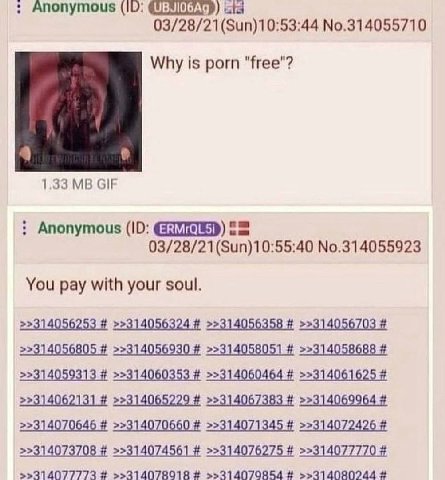 Anonymous (10: 03/28/21(Sun)10:53:44 No.314055710 Why is porn "free"? 4 1.33 GIF Anonymous (10: 03/28/21(Sun)10:55:40 No.314055923 You pay with your soul. >>314056805 >>314056930 >>314058051 >>3140586