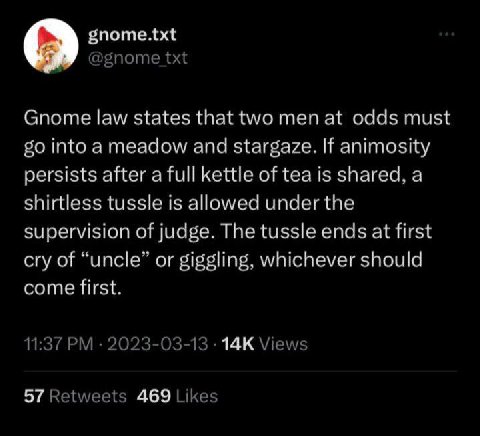 о gnome.txt Gnome law states that two men at odds must into a meadow and stargaze. If animosity persists after a full kettle of tea is shared, a shirtless tussle is allowed under the supervision of ju