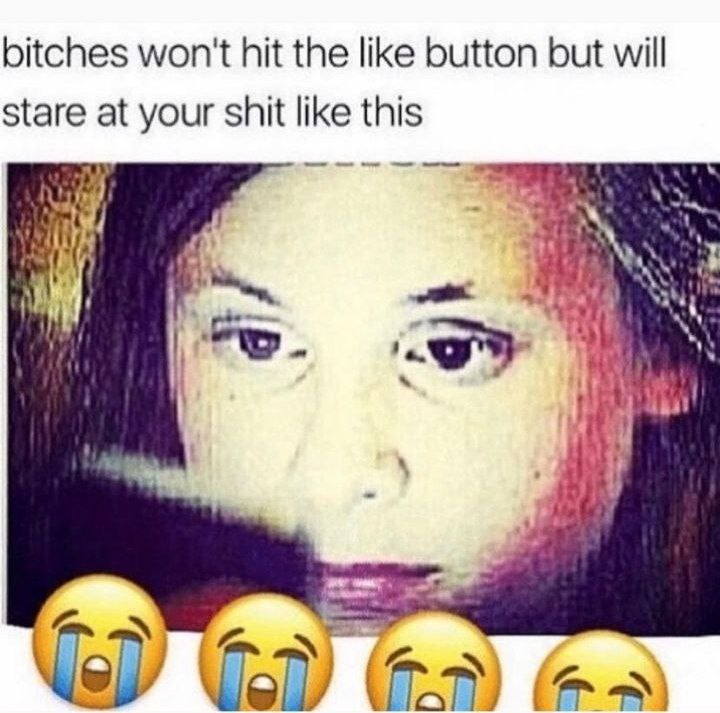 bitches won't hit the like button but will stare at your shit like this