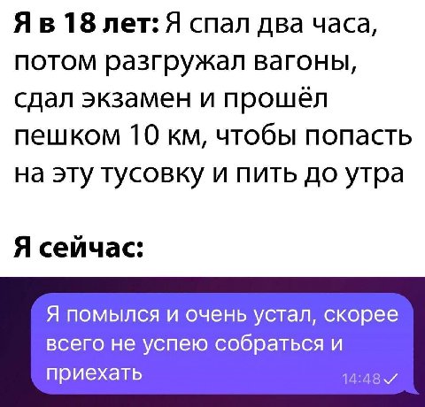 18 лет: Я спал два часа, потом разгружал вагоны, сдал экзамен и прошёл пешком 10 чтобы попасть на эту тусовку и пить до утра Я сейчас: Я помылся и очень устал, скорее всего не успею собраться И приеха