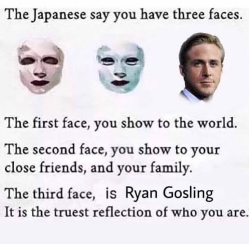 The Japanese say you have three faces. a у The first face, you show to the world. The second face, you show to your close friends, and your family. The third face, is Ryan Gosling It is the truest ref