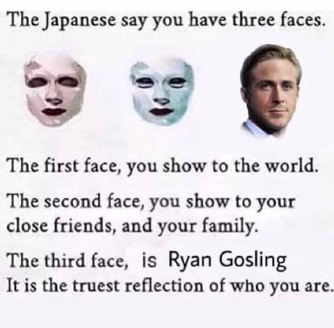 The Japanese say you have three faces. a у The first face, you show to the world. The second face, you show to your close friends, and your family. The third face, is Ryan Gosling It is the truest ref