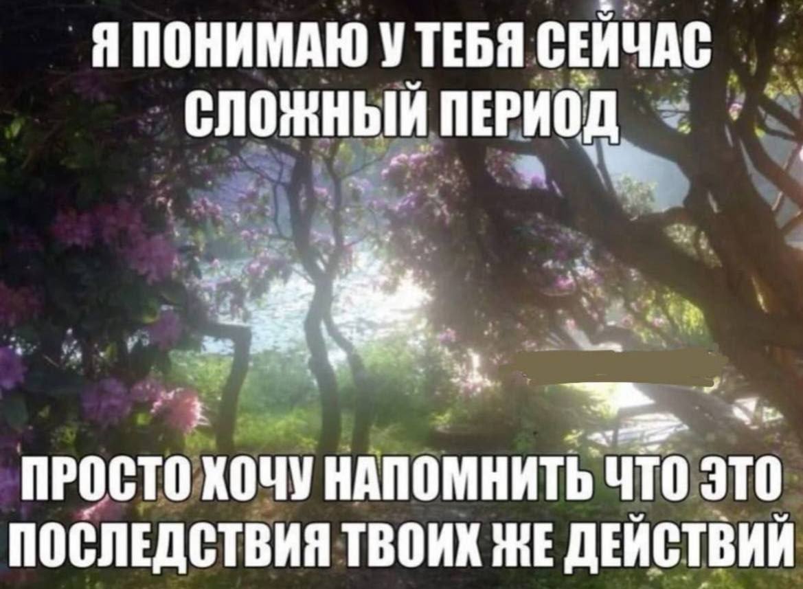 Я ПОНИМАЮ УТЕБЯ СЕИЧАС СЛОЖНЫЙ ПЕРИОД ПРОСТО хочу НАПОМНИТЬ ЧТО ЭТО ПОСЛЕДСТВИЯ ТВОИХ ЖЕ ДЕЙСТВИЙ