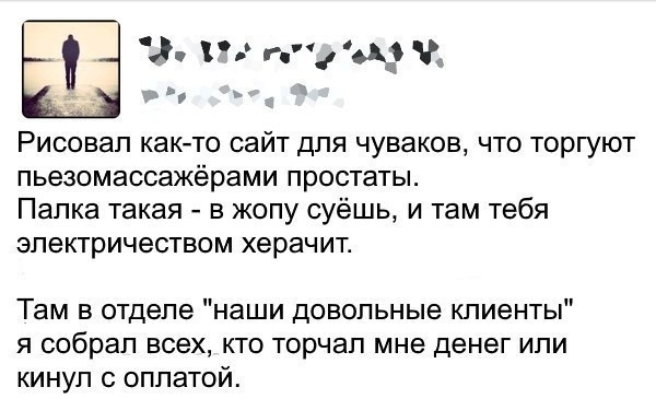 Рисовал как-то сайт для чуваков, что торгуют пьезомассажерами простаты Палка такая в жопу суешь, и там тебя электричеством херачит. Там в отделе "наши довольные клиенты я собрал всех, кто торчал мне д