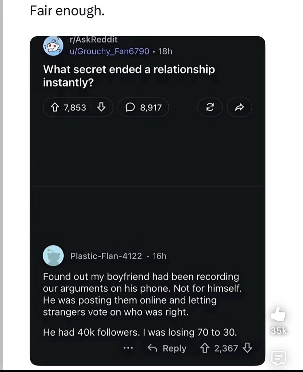 Fair enough. r/AskReddit u/Grouchy_Fan6790 What secret ended a relationship instantly? 4 7853 8917 к Plastic-Flan-4122 Found out my boyfriend had been recording our arguments his phone. Not for himsel