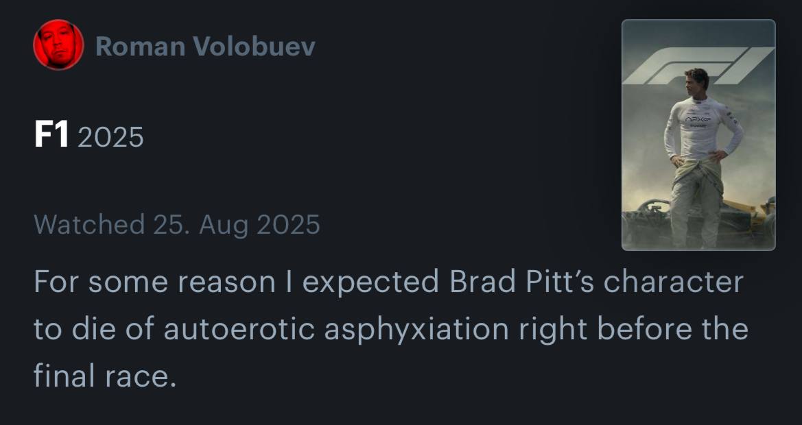 Roman Volobuev 4 2025 Watched 25. Aug 2025 For some reason expected Brad Pitt’s character to die of autoerotic asphyxiation right before the final race.