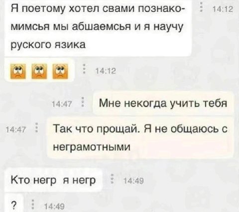 Я поетому хотел свами познако- 14:12 мимсья мы абшаемсья научу руского язика 14:12 14:47 Мне некогда учить тебя 14:47 Так что прощай. Я не общаюсь с неграмотными Кто негр я негр 14:49 14:49