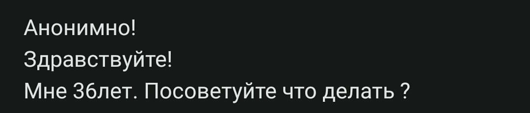 Анонимно! Здравствуйте! Мне З6лет. Посоветуйте что делать