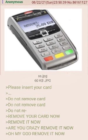 Anonymous 08/22/21(Sun)23:50:39 No.86161127 ss.jpg 60 JPG >Please insert your card not remove card not remove card not >REMOVE YOUR CARD NOW >REMOVE IT NOW >ARE YOU CRAZY REMOVE IT NOW MY GOD REMOVE I